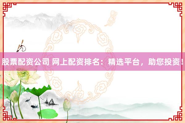 股票配资公司 网上配资排名：精选平台，助您投资！