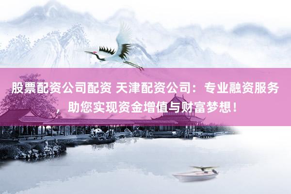 股票配资公司配资 天津配资公司：专业融资服务，助您实现资金增值与财富梦想！