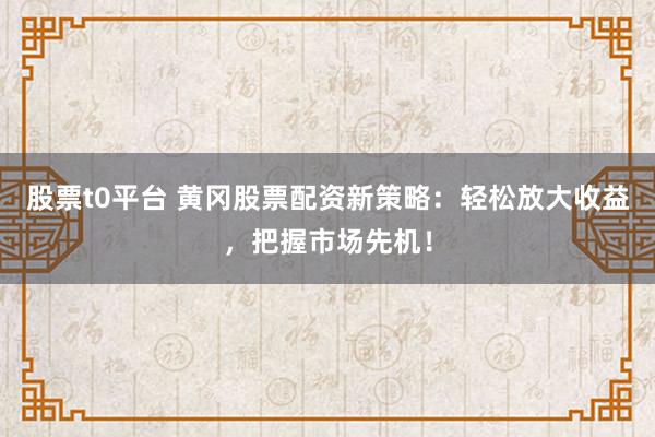 股票t0平台 黄冈股票配资新策略：轻松放大收益，把握市场先机！