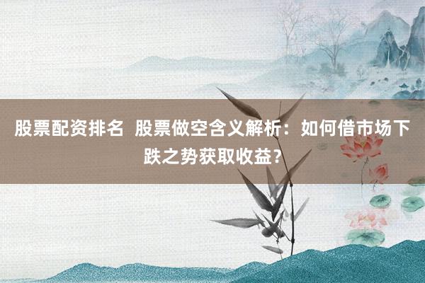 股票配资排名  股票做空含义解析：如何借市场下跌之势获取收益？