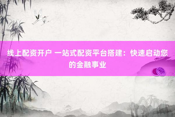 线上配资开户 一站式配资平台搭建：快速启动您的金融事业