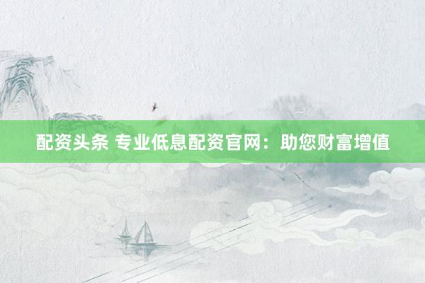 配资头条 专业低息配资官网：助您财富增值