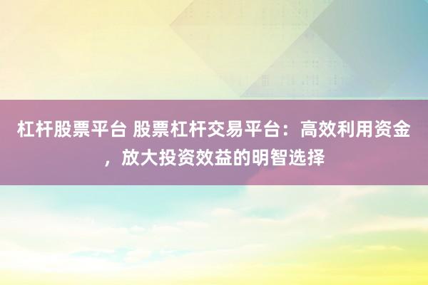 杠杆股票平台 股票杠杆交易平台：高效利用资金，放大投资效益的明智选择