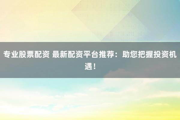 专业股票配资 最新配资平台推荐：助您把握投资机遇！