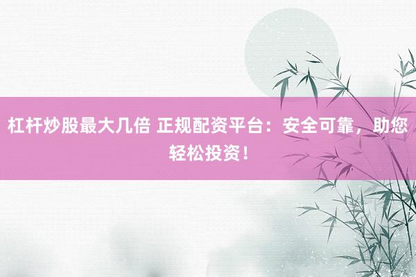 杠杆炒股最大几倍 正规配资平台：安全可靠，助您轻松投资！