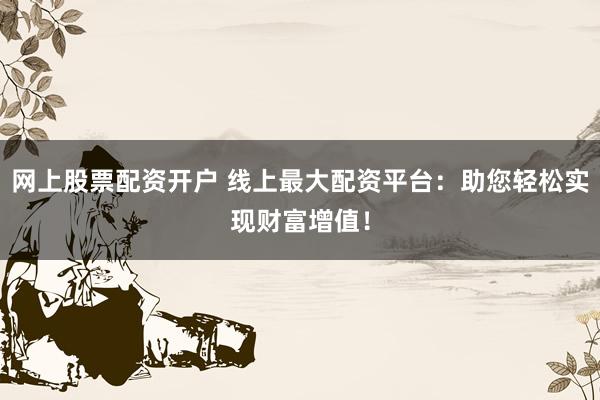 网上股票配资开户 线上最大配资平台：助您轻松实现财富增值！