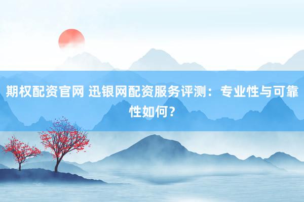 期权配资官网 迅银网配资服务评测：专业性与可靠性如何？