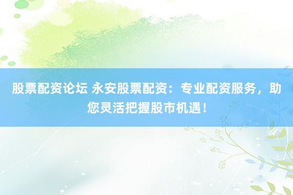股票配资论坛 永安股票配资：专业配资服务，助您灵活把握股市机遇！