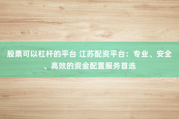 股票可以杠杆的平台 江苏配资平台：专业、安全、高效的资金配置服务首选