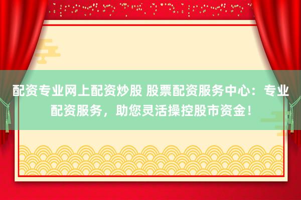 配资专业网上配资炒股 股票配资服务中心：专业配资服务，助您灵活操控股市资金！