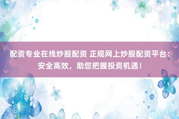 配资专业在线炒股配资 正规网上炒股配资平台：安全高效，助您把握投资机遇！