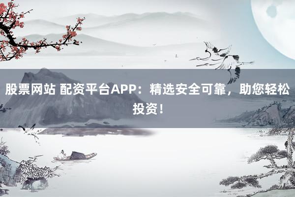 股票网站 配资平台APP：精选安全可靠，助您轻松投资！