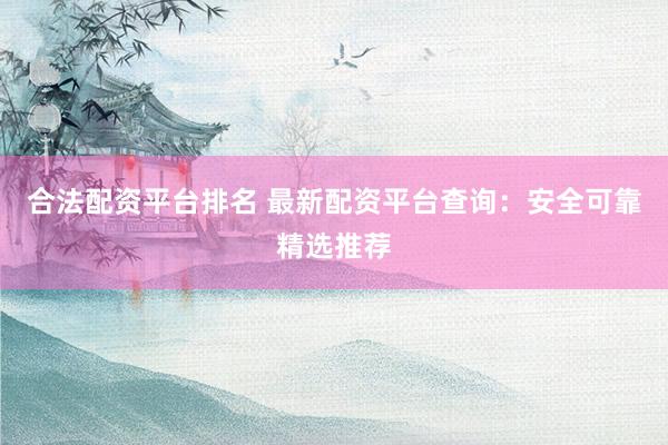 合法配资平台排名 最新配资平台查询：安全可靠精选推荐