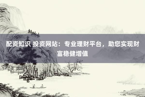 配资知识 投资网站：专业理财平台，助您实现财富稳健增值
