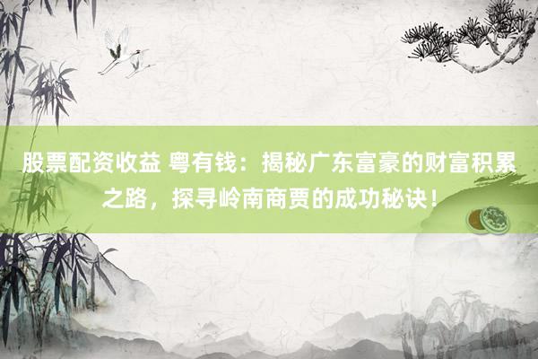 股票配资收益 粤有钱：揭秘广东富豪的财富积累之路，探寻岭南商贾的成功秘诀！