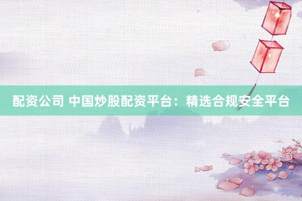 配资公司 中国炒股配资平台：精选合规安全平台