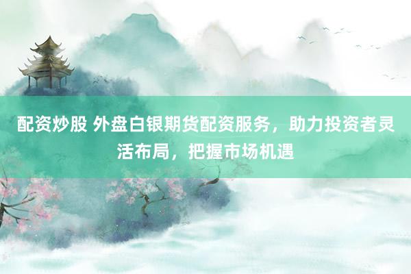 配资炒股 外盘白银期货配资服务，助力投资者灵活布局，把握市场机遇