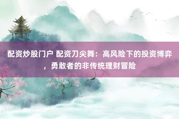 配资炒股门户 配资刀尖舞：高风险下的投资博弈，勇敢者的非传统理财冒险