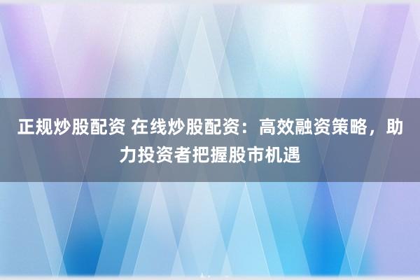 正规炒股配资 在线炒股配资：高效融资策略，助力投资者把握股市机遇