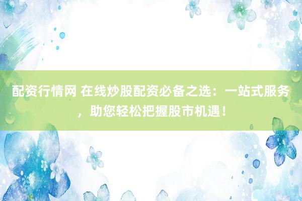 配资行情网 在线炒股配资必备之选：一站式服务，助您轻松把握股市机遇！
