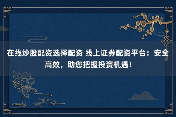 在线炒股配资选择配资 线上证券配资平台：安全高效，助您把握投资机遇！