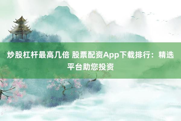 炒股杠杆最高几倍 股票配资App下载排行：精选平台助您投资