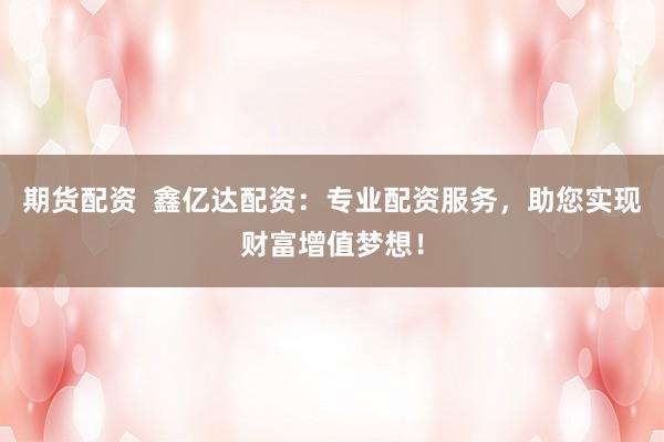 期货配资  鑫亿达配资：专业配资服务，助您实现财富增值梦想！