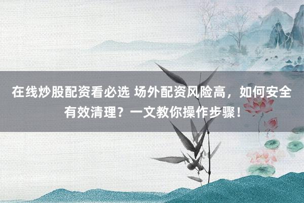 在线炒股配资看必选 场外配资风险高，如何安全有效清理？一文教你操作步骤！