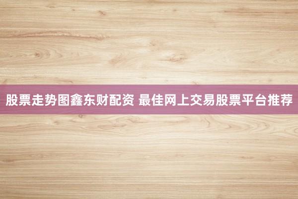 股票走势图鑫东财配资 最佳网上交易股票平台推荐