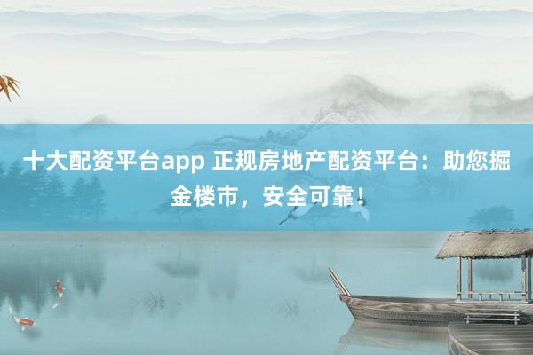 十大配资平台app 正规房地产配资平台：助您掘金楼市，安全可靠！