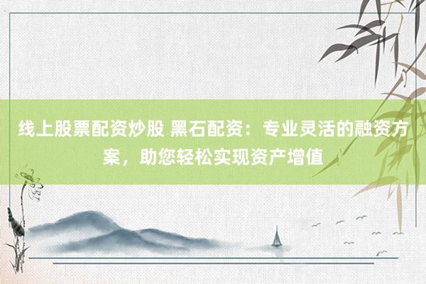 线上股票配资炒股 黑石配资：专业灵活的融资方案，助您轻松实现资产增值