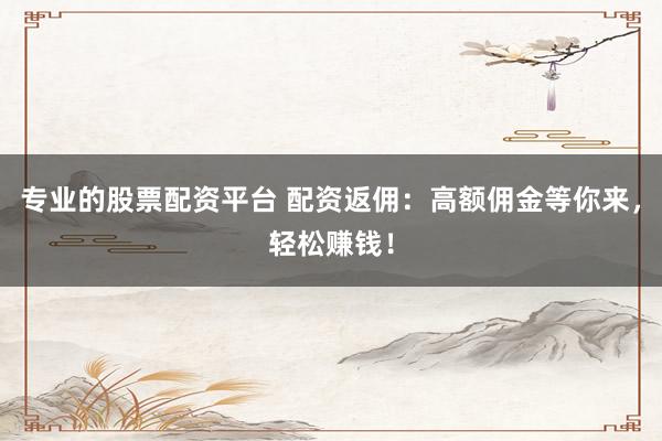 专业的股票配资平台 配资返佣：高额佣金等你来，轻松赚钱！