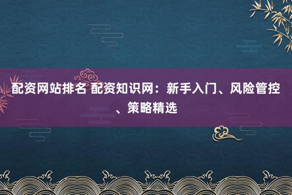配资网站排名 配资知识网：新手入门、风险管控、策略精选