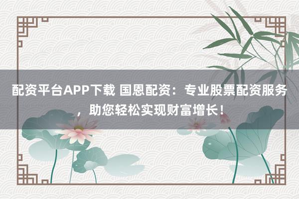 配资平台APP下载 国恩配资：专业股票配资服务，助您轻松实现财富增长！