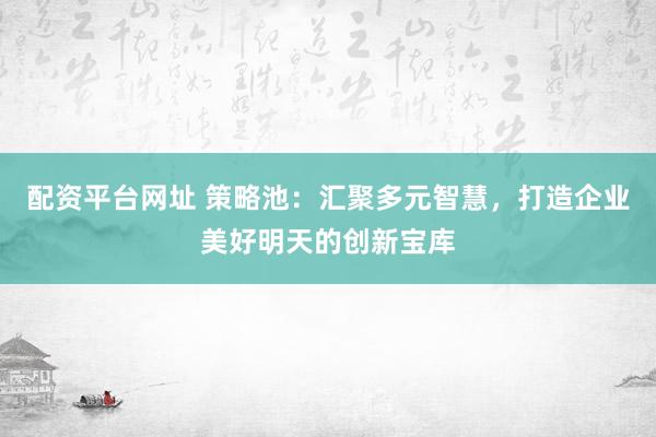 配资平台网址 策略池：汇聚多元智慧，打造企业美好明天的创新宝库