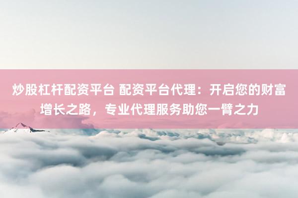 炒股杠杆配资平台 配资平台代理：开启您的财富增长之路，专业代理服务助您一臂之力
