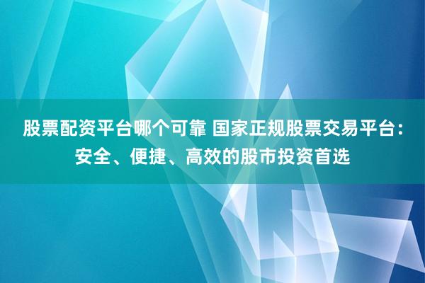股票配资平台哪个可靠 国家正规股票交易平台：安全、便捷、高效的股市投资首选