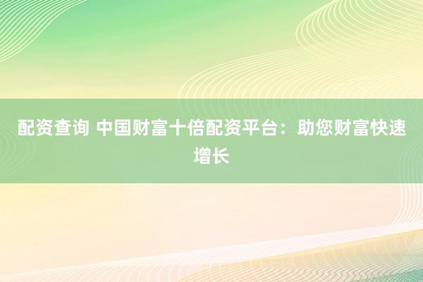 配资查询 中国财富十倍配资平台：助您财富快速增长