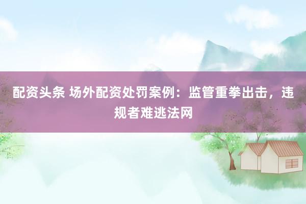 配资头条 场外配资处罚案例：监管重拳出击，违规者难逃法网