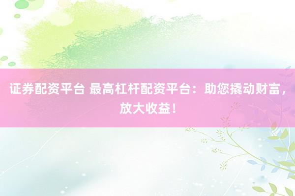 证券配资平台 最高杠杆配资平台：助您撬动财富，放大收益！