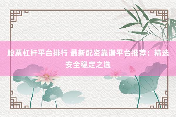 股票杠杆平台排行 最新配资靠谱平台推荐：精选安全稳定之选