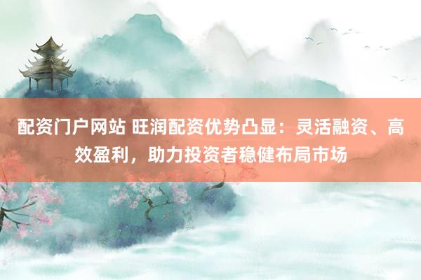 配资门户网站 旺润配资优势凸显：灵活融资、高效盈利，助力投资者稳健布局市场