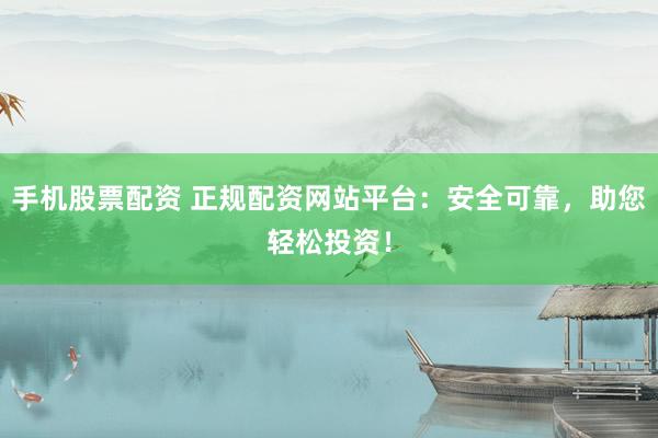 手机股票配资 正规配资网站平台：安全可靠，助您轻松投资！