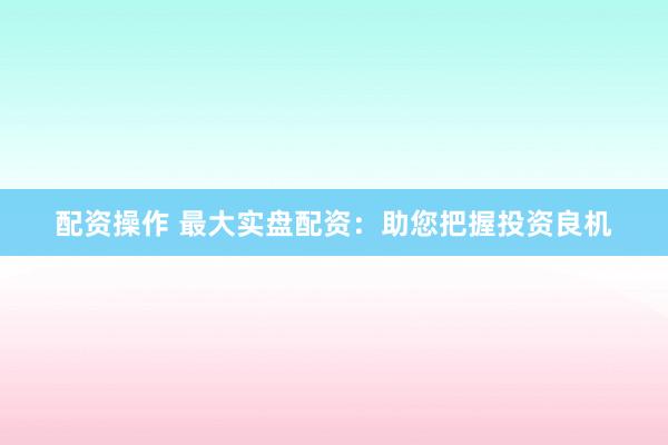 配资操作 最大实盘配资：助您把握投资良机
