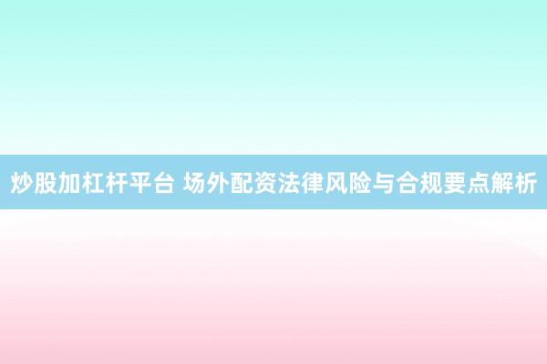 炒股加杠杆平台 场外配资法律风险与合规要点解析