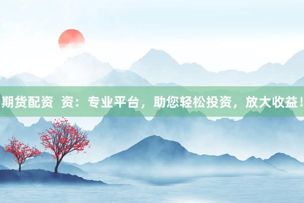期货配资  资：专业平台，助您轻松投资，放大收益！