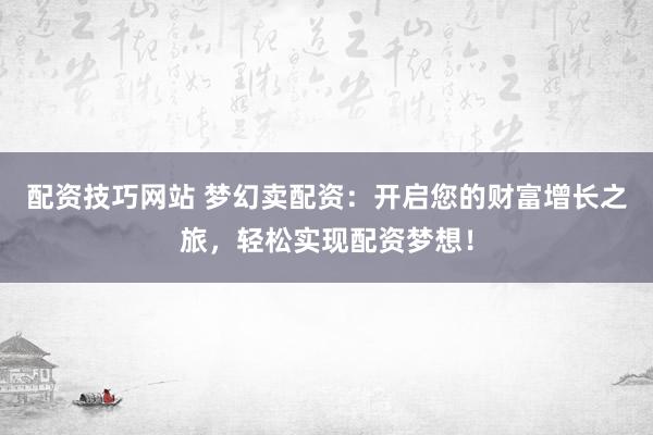 配资技巧网站 梦幻卖配资：开启您的财富增长之旅，轻松实现配资梦想！