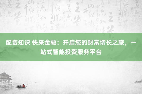 配资知识 快来金融：开启您的财富增长之旅，一站式智能投资服务平台