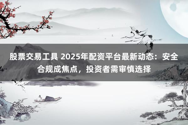 股票交易工具 2025年配资平台最新动态：安全合规成焦点，投资者需审慎选择