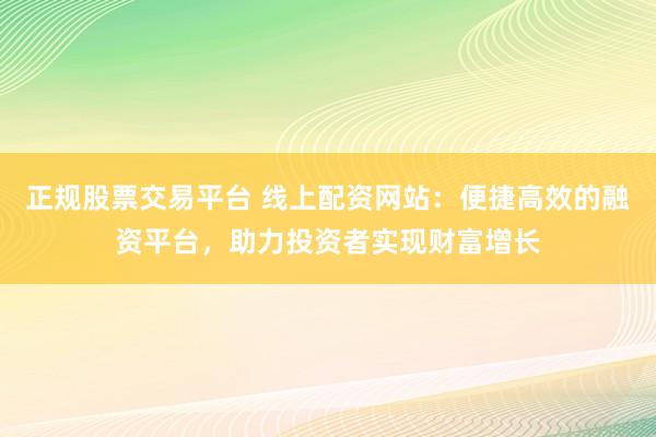 正规股票交易平台 线上配资网站：便捷高效的融资平台，助力投资者实现财富增长